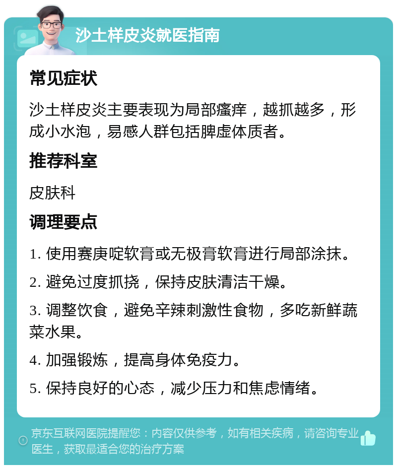 沙土样皮炎就医指南 常见症状 沙土样皮炎主要表现为局部瘙痒，越抓越多，形成小水泡，易感人群包括脾虚体质者。 推荐科室 皮肤科 调理要点 1. 使用赛庚啶软膏或无极膏软膏进行局部涂抹。 2. 避免过度抓挠，保持皮肤清洁干燥。 3. 调整饮食，避免辛辣刺激性食物，多吃新鲜蔬菜水果。 4. 加强锻炼，提高身体免疫力。 5. 保持良好的心态，减少压力和焦虑情绪。