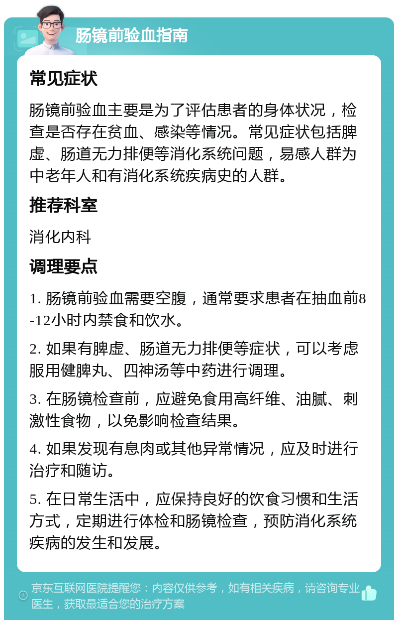 肠镜前验血指南 常见症状 肠镜前验血主要是为了评估患者的身体状况，检查是否存在贫血、感染等情况。常见症状包括脾虚、肠道无力排便等消化系统问题，易感人群为中老年人和有消化系统疾病史的人群。 推荐科室 消化内科 调理要点 1. 肠镜前验血需要空腹，通常要求患者在抽血前8-12小时内禁食和饮水。 2. 如果有脾虚、肠道无力排便等症状，可以考虑服用健脾丸、四神汤等中药进行调理。 3. 在肠镜检查前，应避免食用高纤维、油腻、刺激性食物，以免影响检查结果。 4. 如果发现有息肉或其他异常情况，应及时进行治疗和随访。 5. 在日常生活中，应保持良好的饮食习惯和生活方式，定期进行体检和肠镜检查，预防消化系统疾病的发生和发展。