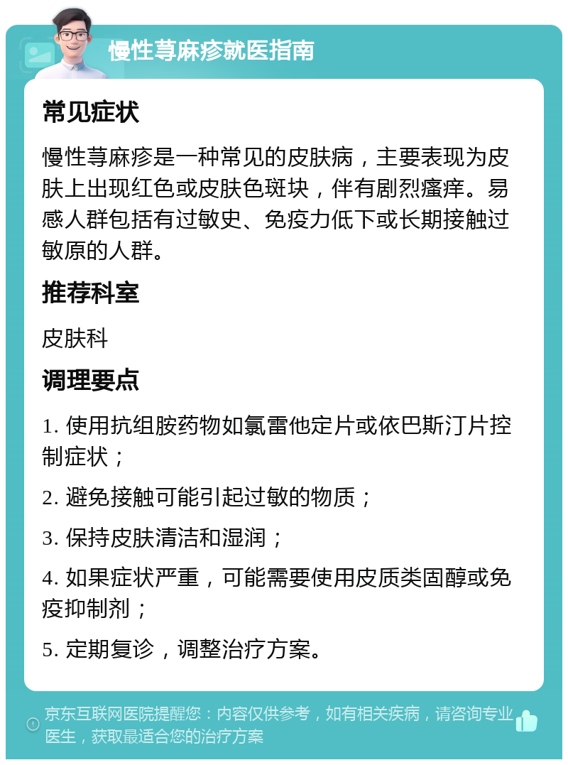 慢性荨麻疹就医指南 常见症状 慢性荨麻疹是一种常见的皮肤病，主要表现为皮肤上出现红色或皮肤色斑块，伴有剧烈瘙痒。易感人群包括有过敏史、免疫力低下或长期接触过敏原的人群。 推荐科室 皮肤科 调理要点 1. 使用抗组胺药物如氯雷他定片或依巴斯汀片控制症状； 2. 避免接触可能引起过敏的物质； 3. 保持皮肤清洁和湿润； 4. 如果症状严重，可能需要使用皮质类固醇或免疫抑制剂； 5. 定期复诊，调整治疗方案。