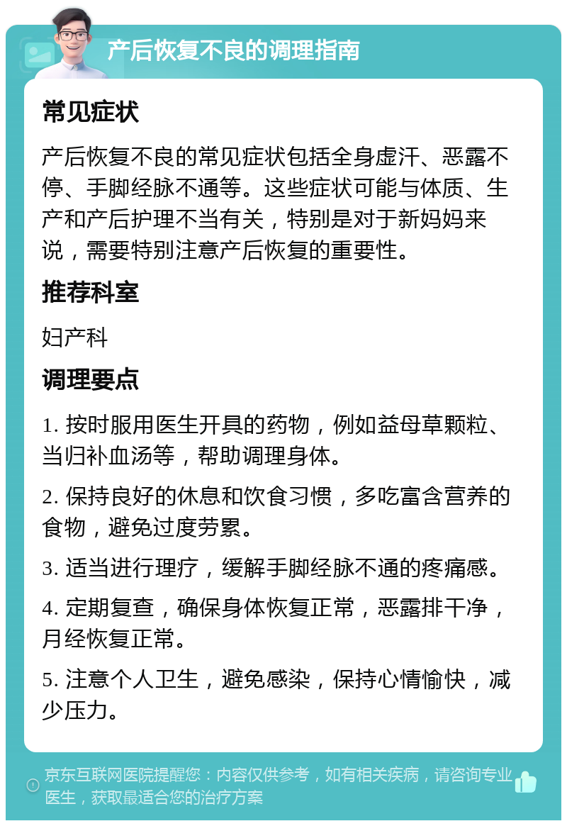 产后恢复不良的调理指南 常见症状 产后恢复不良的常见症状包括全身虚汗、恶露不停、手脚经脉不通等。这些症状可能与体质、生产和产后护理不当有关，特别是对于新妈妈来说，需要特别注意产后恢复的重要性。 推荐科室 妇产科 调理要点 1. 按时服用医生开具的药物，例如益母草颗粒、当归补血汤等，帮助调理身体。 2. 保持良好的休息和饮食习惯，多吃富含营养的食物，避免过度劳累。 3. 适当进行理疗，缓解手脚经脉不通的疼痛感。 4. 定期复查，确保身体恢复正常，恶露排干净，月经恢复正常。 5. 注意个人卫生，避免感染，保持心情愉快，减少压力。