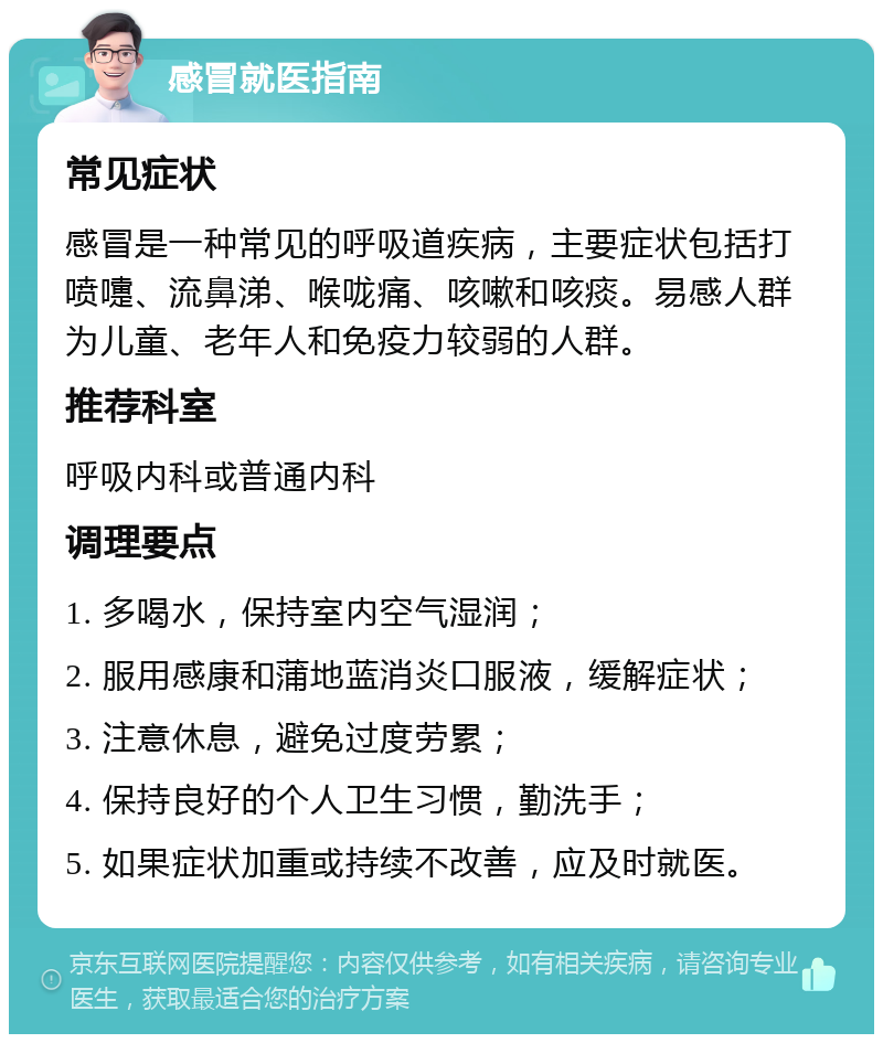 感冒就医指南 常见症状 感冒是一种常见的呼吸道疾病，主要症状包括打喷嚏、流鼻涕、喉咙痛、咳嗽和咳痰。易感人群为儿童、老年人和免疫力较弱的人群。 推荐科室 呼吸内科或普通内科 调理要点 1. 多喝水，保持室内空气湿润； 2. 服用感康和蒲地蓝消炎口服液，缓解症状； 3. 注意休息，避免过度劳累； 4. 保持良好的个人卫生习惯，勤洗手； 5. 如果症状加重或持续不改善，应及时就医。