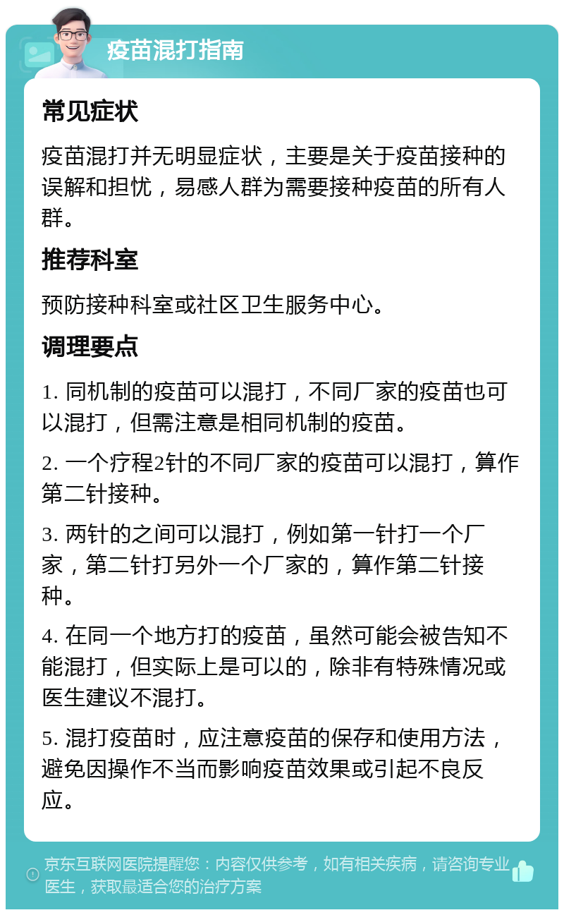 疫苗混打指南 常见症状 疫苗混打并无明显症状，主要是关于疫苗接种的误解和担忧，易感人群为需要接种疫苗的所有人群。 推荐科室 预防接种科室或社区卫生服务中心。 调理要点 1. 同机制的疫苗可以混打，不同厂家的疫苗也可以混打，但需注意是相同机制的疫苗。 2. 一个疗程2针的不同厂家的疫苗可以混打，算作第二针接种。 3. 两针的之间可以混打，例如第一针打一个厂家，第二针打另外一个厂家的，算作第二针接种。 4. 在同一个地方打的疫苗，虽然可能会被告知不能混打，但实际上是可以的，除非有特殊情况或医生建议不混打。 5. 混打疫苗时，应注意疫苗的保存和使用方法，避免因操作不当而影响疫苗效果或引起不良反应。