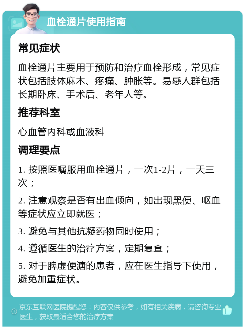 血栓通片使用指南 常见症状 血栓通片主要用于预防和治疗血栓形成，常见症状包括肢体麻木、疼痛、肿胀等。易感人群包括长期卧床、手术后、老年人等。 推荐科室 心血管内科或血液科 调理要点 1. 按照医嘱服用血栓通片，一次1-2片，一天三次； 2. 注意观察是否有出血倾向，如出现黑便、呕血等症状应立即就医； 3. 避免与其他抗凝药物同时使用； 4. 遵循医生的治疗方案，定期复查； 5. 对于脾虚便溏的患者，应在医生指导下使用，避免加重症状。