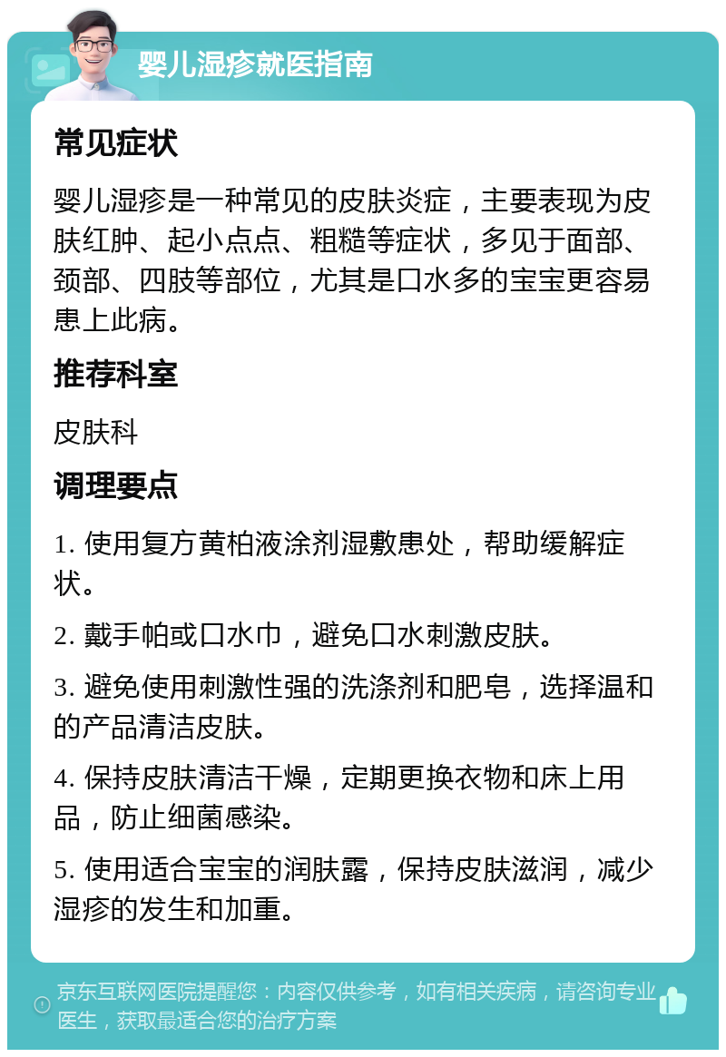 婴儿湿疹就医指南 常见症状 婴儿湿疹是一种常见的皮肤炎症，主要表现为皮肤红肿、起小点点、粗糙等症状，多见于面部、颈部、四肢等部位，尤其是口水多的宝宝更容易患上此病。 推荐科室 皮肤科 调理要点 1. 使用复方黄柏液涂剂湿敷患处，帮助缓解症状。 2. 戴手帕或口水巾，避免口水刺激皮肤。 3. 避免使用刺激性强的洗涤剂和肥皂，选择温和的产品清洁皮肤。 4. 保持皮肤清洁干燥，定期更换衣物和床上用品，防止细菌感染。 5. 使用适合宝宝的润肤露，保持皮肤滋润，减少湿疹的发生和加重。