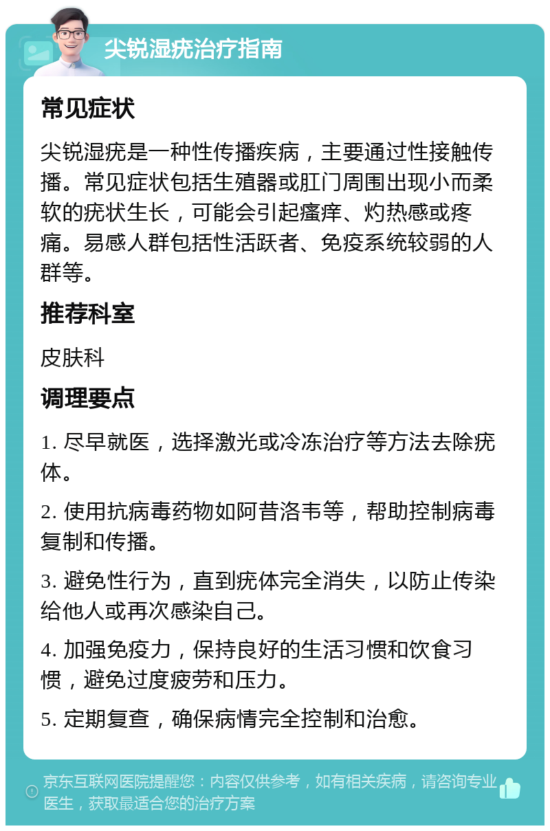 尖锐湿疣治疗指南 常见症状 尖锐湿疣是一种性传播疾病，主要通过性接触传播。常见症状包括生殖器或肛门周围出现小而柔软的疣状生长，可能会引起瘙痒、灼热感或疼痛。易感人群包括性活跃者、免疫系统较弱的人群等。 推荐科室 皮肤科 调理要点 1. 尽早就医，选择激光或冷冻治疗等方法去除疣体。 2. 使用抗病毒药物如阿昔洛韦等，帮助控制病毒复制和传播。 3. 避免性行为，直到疣体完全消失，以防止传染给他人或再次感染自己。 4. 加强免疫力，保持良好的生活习惯和饮食习惯，避免过度疲劳和压力。 5. 定期复查，确保病情完全控制和治愈。