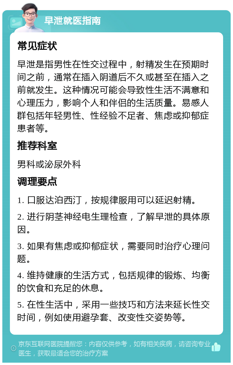 早泄就医指南 常见症状 早泄是指男性在性交过程中，射精发生在预期时间之前，通常在插入阴道后不久或甚至在插入之前就发生。这种情况可能会导致性生活不满意和心理压力，影响个人和伴侣的生活质量。易感人群包括年轻男性、性经验不足者、焦虑或抑郁症患者等。 推荐科室 男科或泌尿外科 调理要点 1. 口服达泊西汀，按规律服用可以延迟射精。 2. 进行阴茎神经电生理检查，了解早泄的具体原因。 3. 如果有焦虑或抑郁症状，需要同时治疗心理问题。 4. 维持健康的生活方式，包括规律的锻炼、均衡的饮食和充足的休息。 5. 在性生活中，采用一些技巧和方法来延长性交时间，例如使用避孕套、改变性交姿势等。