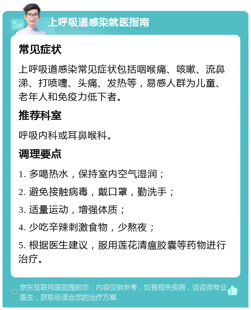 上呼吸道感染就医指南 常见症状 上呼吸道感染常见症状包括咽喉痛、咳嗽、流鼻涕、打喷嚏、头痛、发热等，易感人群为儿童、老年人和免疫力低下者。 推荐科室 呼吸内科或耳鼻喉科。 调理要点 1. 多喝热水，保持室内空气湿润； 2. 避免接触病毒，戴口罩，勤洗手； 3. 适量运动，增强体质； 4. 少吃辛辣刺激食物，少熬夜； 5. 根据医生建议，服用莲花清瘟胶囊等药物进行治疗。