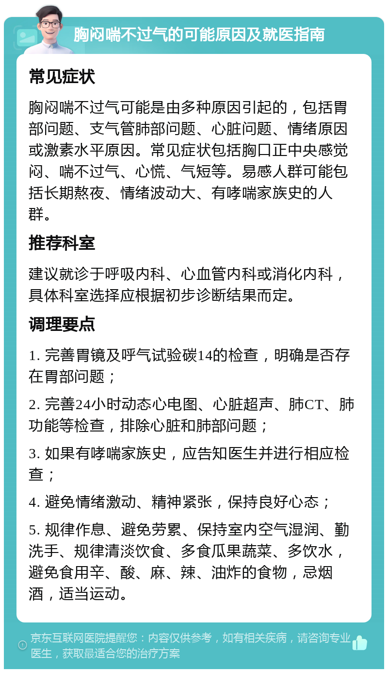 胸闷喘不过气的可能原因及就医指南 常见症状 胸闷喘不过气可能是由多种原因引起的，包括胃部问题、支气管肺部问题、心脏问题、情绪原因或激素水平原因。常见症状包括胸口正中央感觉闷、喘不过气、心慌、气短等。易感人群可能包括长期熬夜、情绪波动大、有哮喘家族史的人群。 推荐科室 建议就诊于呼吸内科、心血管内科或消化内科，具体科室选择应根据初步诊断结果而定。 调理要点 1. 完善胃镜及呼气试验碳14的检查，明确是否存在胃部问题； 2. 完善24小时动态心电图、心脏超声、肺CT、肺功能等检查，排除心脏和肺部问题； 3. 如果有哮喘家族史，应告知医生并进行相应检查； 4. 避免情绪激动、精神紧张，保持良好心态； 5. 规律作息、避免劳累、保持室内空气湿润、勤洗手、规律清淡饮食、多食瓜果蔬菜、多饮水，避免食用辛、酸、麻、辣、油炸的食物，忌烟酒，适当运动。