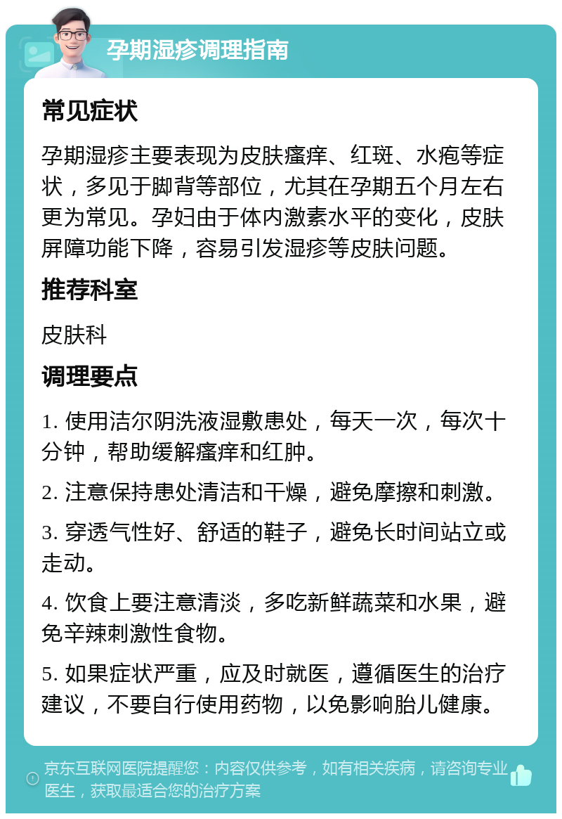 孕期湿疹调理指南 常见症状 孕期湿疹主要表现为皮肤瘙痒、红斑、水疱等症状，多见于脚背等部位，尤其在孕期五个月左右更为常见。孕妇由于体内激素水平的变化，皮肤屏障功能下降，容易引发湿疹等皮肤问题。 推荐科室 皮肤科 调理要点 1. 使用洁尔阴洗液湿敷患处，每天一次，每次十分钟，帮助缓解瘙痒和红肿。 2. 注意保持患处清洁和干燥，避免摩擦和刺激。 3. 穿透气性好、舒适的鞋子，避免长时间站立或走动。 4. 饮食上要注意清淡，多吃新鲜蔬菜和水果，避免辛辣刺激性食物。 5. 如果症状严重，应及时就医，遵循医生的治疗建议，不要自行使用药物，以免影响胎儿健康。