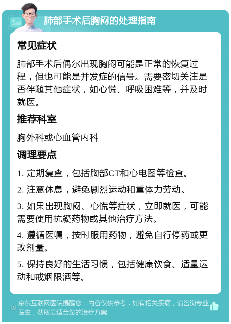 肺部手术后胸闷的处理指南 常见症状 肺部手术后偶尔出现胸闷可能是正常的恢复过程，但也可能是并发症的信号。需要密切关注是否伴随其他症状，如心慌、呼吸困难等，并及时就医。 推荐科室 胸外科或心血管内科 调理要点 1. 定期复查，包括胸部CT和心电图等检查。 2. 注意休息，避免剧烈运动和重体力劳动。 3. 如果出现胸闷、心慌等症状，立即就医，可能需要使用抗凝药物或其他治疗方法。 4. 遵循医嘱，按时服用药物，避免自行停药或更改剂量。 5. 保持良好的生活习惯，包括健康饮食、适量运动和戒烟限酒等。