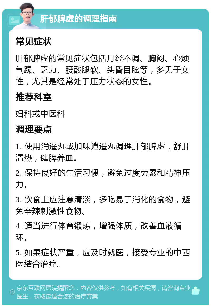 肝郁脾虚的调理指南 常见症状 肝郁脾虚的常见症状包括月经不调、胸闷、心烦气躁、乏力、腰酸腿软、头昏目眩等，多见于女性，尤其是经常处于压力状态的女性。 推荐科室 妇科或中医科 调理要点 1. 使用消遥丸或加味逍遥丸调理肝郁脾虚，舒肝清热，健脾养血。 2. 保持良好的生活习惯，避免过度劳累和精神压力。 3. 饮食上应注意清淡，多吃易于消化的食物，避免辛辣刺激性食物。 4. 适当进行体育锻炼，增强体质，改善血液循环。 5. 如果症状严重，应及时就医，接受专业的中西医结合治疗。