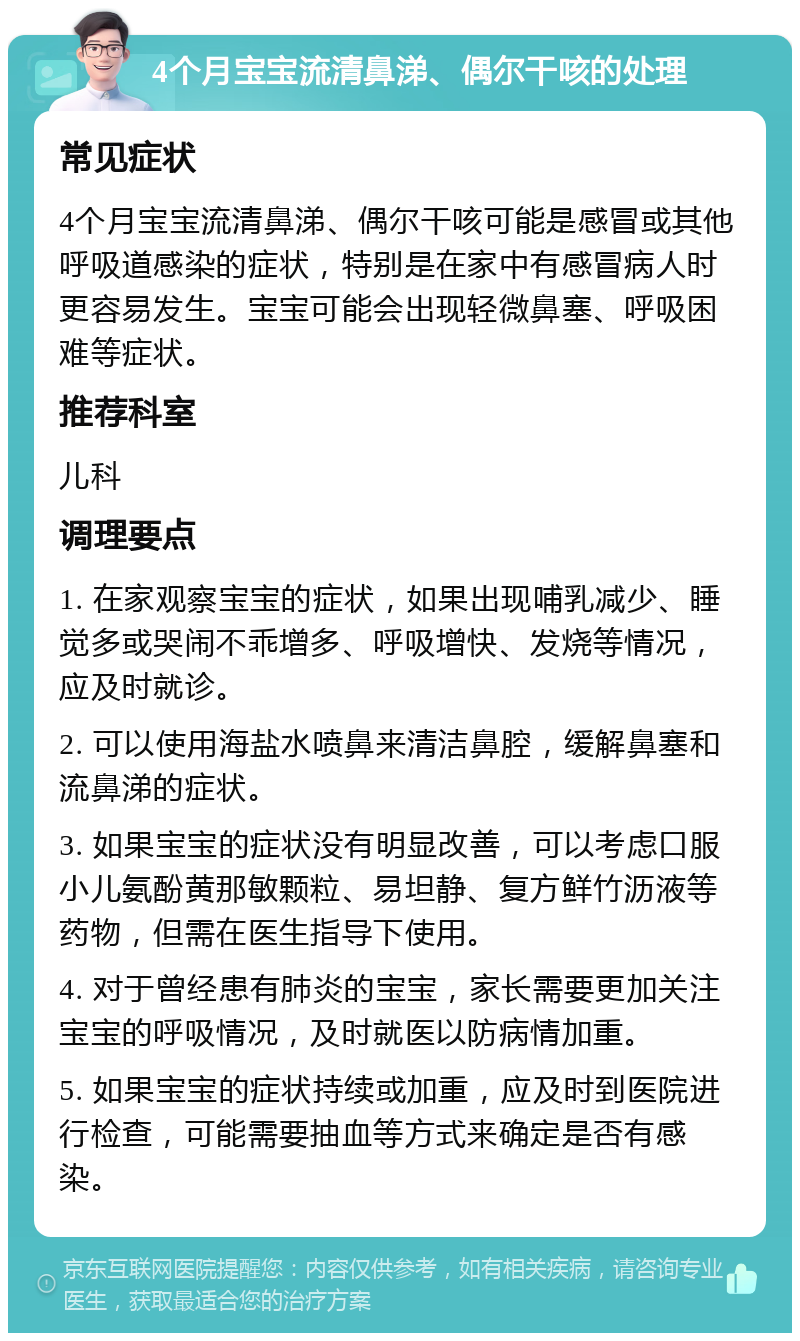 4个月宝宝流清鼻涕、偶尔干咳的处理 常见症状 4个月宝宝流清鼻涕、偶尔干咳可能是感冒或其他呼吸道感染的症状，特别是在家中有感冒病人时更容易发生。宝宝可能会出现轻微鼻塞、呼吸困难等症状。 推荐科室 儿科 调理要点 1. 在家观察宝宝的症状，如果出现哺乳减少、睡觉多或哭闹不乖增多、呼吸增快、发烧等情况，应及时就诊。 2. 可以使用海盐水喷鼻来清洁鼻腔，缓解鼻塞和流鼻涕的症状。 3. 如果宝宝的症状没有明显改善，可以考虑口服小儿氨酚黄那敏颗粒、易坦静、复方鲜竹沥液等药物，但需在医生指导下使用。 4. 对于曾经患有肺炎的宝宝，家长需要更加关注宝宝的呼吸情况，及时就医以防病情加重。 5. 如果宝宝的症状持续或加重，应及时到医院进行检查，可能需要抽血等方式来确定是否有感染。