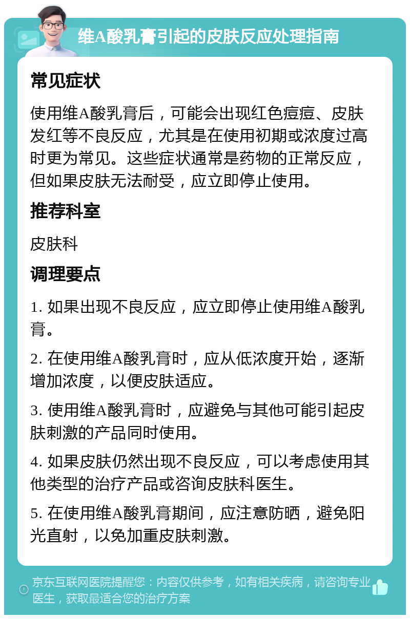 维A酸乳膏引起的皮肤反应处理指南 常见症状 使用维A酸乳膏后，可能会出现红色痘痘、皮肤发红等不良反应，尤其是在使用初期或浓度过高时更为常见。这些症状通常是药物的正常反应，但如果皮肤无法耐受，应立即停止使用。 推荐科室 皮肤科 调理要点 1. 如果出现不良反应，应立即停止使用维A酸乳膏。 2. 在使用维A酸乳膏时，应从低浓度开始，逐渐增加浓度，以便皮肤适应。 3. 使用维A酸乳膏时，应避免与其他可能引起皮肤刺激的产品同时使用。 4. 如果皮肤仍然出现不良反应，可以考虑使用其他类型的治疗产品或咨询皮肤科医生。 5. 在使用维A酸乳膏期间，应注意防晒，避免阳光直射，以免加重皮肤刺激。