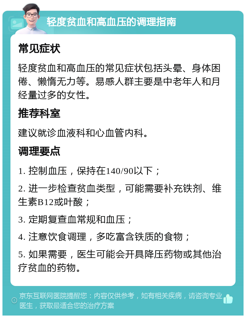 轻度贫血和高血压的调理指南 常见症状 轻度贫血和高血压的常见症状包括头晕、身体困倦、懒惰无力等。易感人群主要是中老年人和月经量过多的女性。 推荐科室 建议就诊血液科和心血管内科。 调理要点 1. 控制血压，保持在140/90以下； 2. 进一步检查贫血类型，可能需要补充铁剂、维生素B12或叶酸； 3. 定期复查血常规和血压； 4. 注意饮食调理，多吃富含铁质的食物； 5. 如果需要，医生可能会开具降压药物或其他治疗贫血的药物。