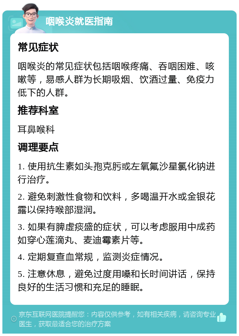 咽喉炎就医指南 常见症状 咽喉炎的常见症状包括咽喉疼痛、吞咽困难、咳嗽等，易感人群为长期吸烟、饮酒过量、免疫力低下的人群。 推荐科室 耳鼻喉科 调理要点 1. 使用抗生素如头孢克肟或左氧氟沙星氯化钠进行治疗。 2. 避免刺激性食物和饮料，多喝温开水或金银花露以保持喉部湿润。 3. 如果有脾虚痰盛的症状，可以考虑服用中成药如穿心莲滴丸、麦迪霉素片等。 4. 定期复查血常规，监测炎症情况。 5. 注意休息，避免过度用嗓和长时间讲话，保持良好的生活习惯和充足的睡眠。