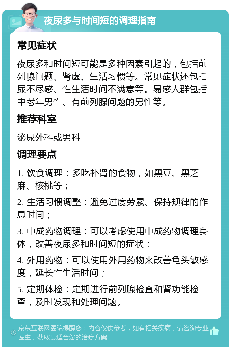 夜尿多与时间短的调理指南 常见症状 夜尿多和时间短可能是多种因素引起的，包括前列腺问题、肾虚、生活习惯等。常见症状还包括尿不尽感、性生活时间不满意等。易感人群包括中老年男性、有前列腺问题的男性等。 推荐科室 泌尿外科或男科 调理要点 1. 饮食调理：多吃补肾的食物，如黑豆、黑芝麻、核桃等； 2. 生活习惯调整：避免过度劳累、保持规律的作息时间； 3. 中成药物调理：可以考虑使用中成药物调理身体，改善夜尿多和时间短的症状； 4. 外用药物：可以使用外用药物来改善龟头敏感度，延长性生活时间； 5. 定期体检：定期进行前列腺检查和肾功能检查，及时发现和处理问题。