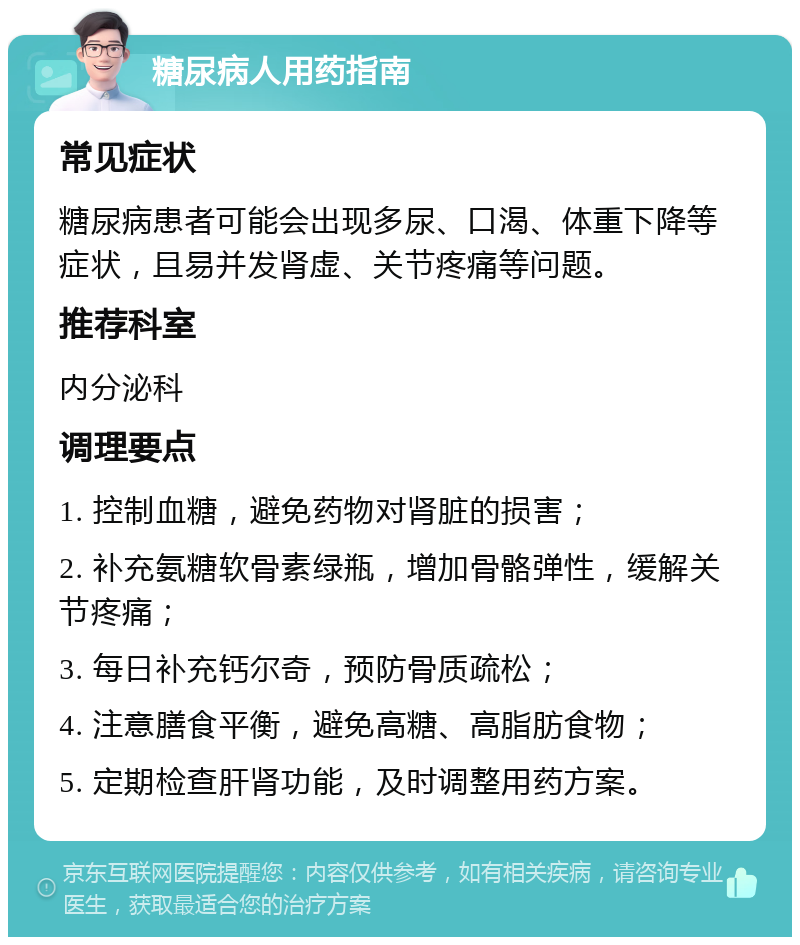 糖尿病人用药指南 常见症状 糖尿病患者可能会出现多尿、口渴、体重下降等症状，且易并发肾虚、关节疼痛等问题。 推荐科室 内分泌科 调理要点 1. 控制血糖，避免药物对肾脏的损害； 2. 补充氨糖软骨素绿瓶，增加骨骼弹性，缓解关节疼痛； 3. 每日补充钙尔奇，预防骨质疏松； 4. 注意膳食平衡，避免高糖、高脂肪食物； 5. 定期检查肝肾功能，及时调整用药方案。