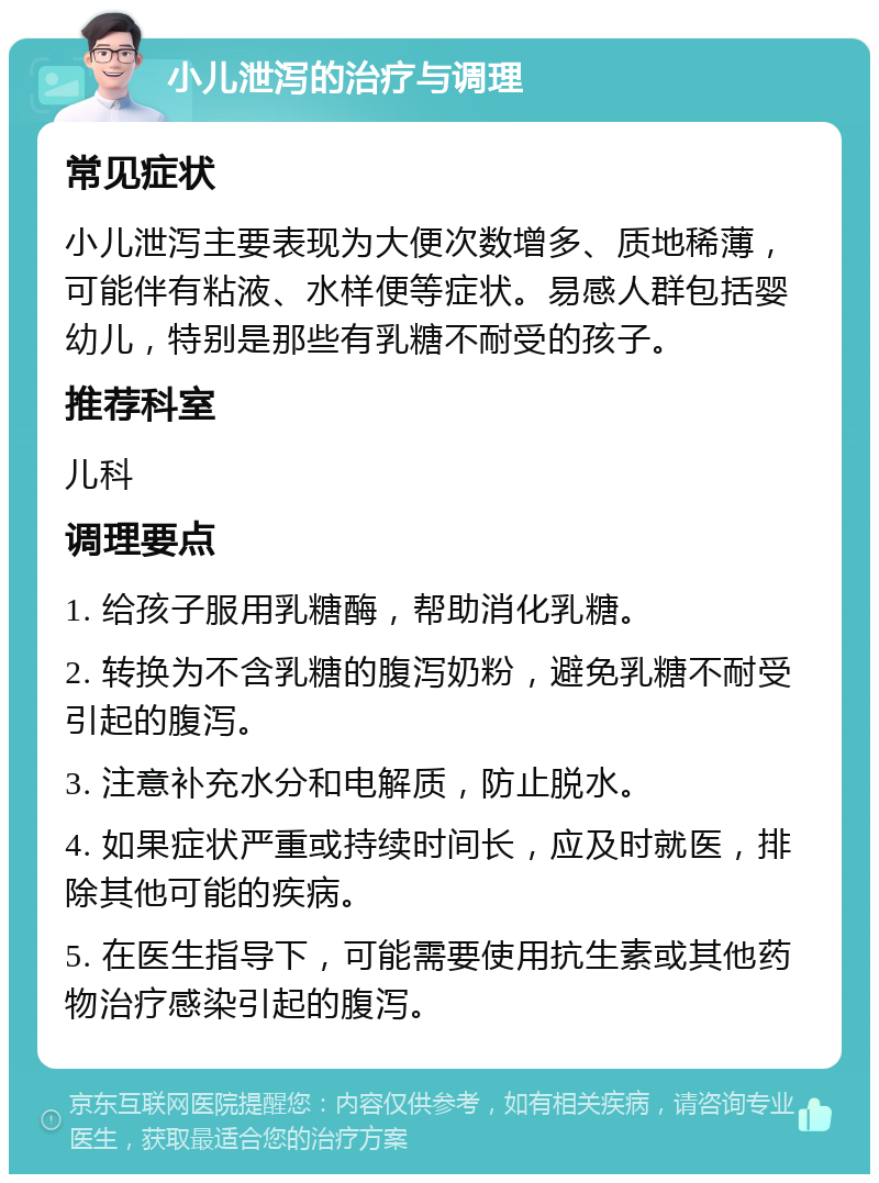 小儿泄泻的治疗与调理 常见症状 小儿泄泻主要表现为大便次数增多、质地稀薄，可能伴有粘液、水样便等症状。易感人群包括婴幼儿，特别是那些有乳糖不耐受的孩子。 推荐科室 儿科 调理要点 1. 给孩子服用乳糖酶，帮助消化乳糖。 2. 转换为不含乳糖的腹泻奶粉，避免乳糖不耐受引起的腹泻。 3. 注意补充水分和电解质，防止脱水。 4. 如果症状严重或持续时间长，应及时就医，排除其他可能的疾病。 5. 在医生指导下，可能需要使用抗生素或其他药物治疗感染引起的腹泻。