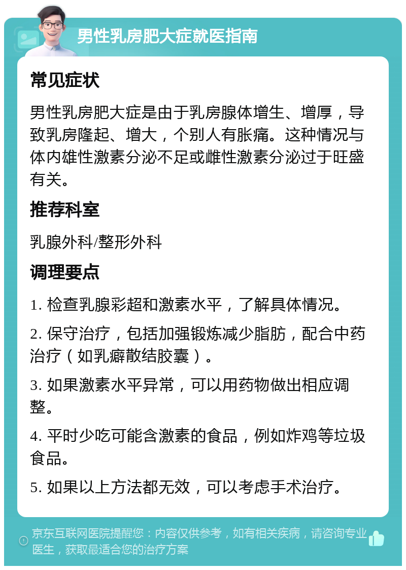 男性乳房肥大症就医指南 常见症状 男性乳房肥大症是由于乳房腺体增生、增厚，导致乳房隆起、增大，个别人有胀痛。这种情况与体内雄性激素分泌不足或雌性激素分泌过于旺盛有关。 推荐科室 乳腺外科/整形外科 调理要点 1. 检查乳腺彩超和激素水平，了解具体情况。 2. 保守治疗，包括加强锻炼减少脂肪，配合中药治疗（如乳癖散结胶囊）。 3. 如果激素水平异常，可以用药物做出相应调整。 4. 平时少吃可能含激素的食品，例如炸鸡等垃圾食品。 5. 如果以上方法都无效，可以考虑手术治疗。