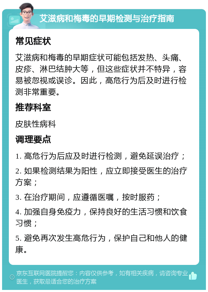 艾滋病和梅毒的早期检测与治疗指南 常见症状 艾滋病和梅毒的早期症状可能包括发热、头痛、皮疹、淋巴结肿大等，但这些症状并不特异，容易被忽视或误诊。因此，高危行为后及时进行检测非常重要。 推荐科室 皮肤性病科 调理要点 1. 高危行为后应及时进行检测，避免延误治疗； 2. 如果检测结果为阳性，应立即接受医生的治疗方案； 3. 在治疗期间，应遵循医嘱，按时服药； 4. 加强自身免疫力，保持良好的生活习惯和饮食习惯； 5. 避免再次发生高危行为，保护自己和他人的健康。