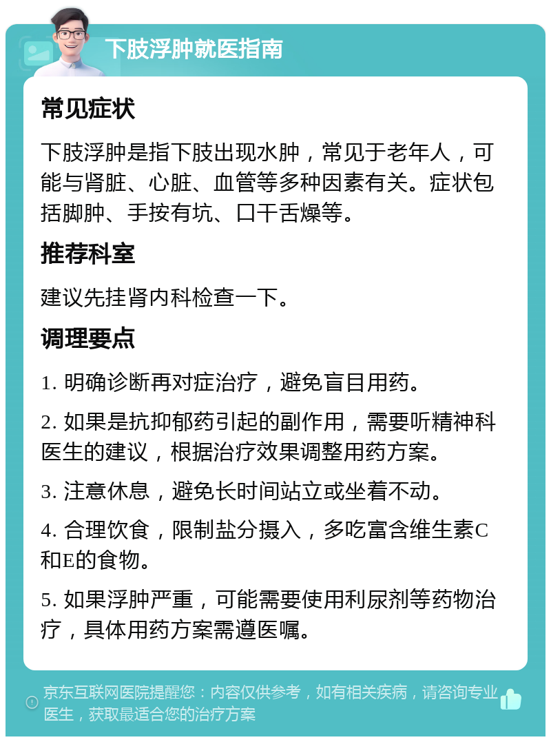 下肢浮肿就医指南 常见症状 下肢浮肿是指下肢出现水肿，常见于老年人，可能与肾脏、心脏、血管等多种因素有关。症状包括脚肿、手按有坑、口干舌燥等。 推荐科室 建议先挂肾内科检查一下。 调理要点 1. 明确诊断再对症治疗，避免盲目用药。 2. 如果是抗抑郁药引起的副作用，需要听精神科医生的建议，根据治疗效果调整用药方案。 3. 注意休息，避免长时间站立或坐着不动。 4. 合理饮食，限制盐分摄入，多吃富含维生素C和E的食物。 5. 如果浮肿严重，可能需要使用利尿剂等药物治疗，具体用药方案需遵医嘱。