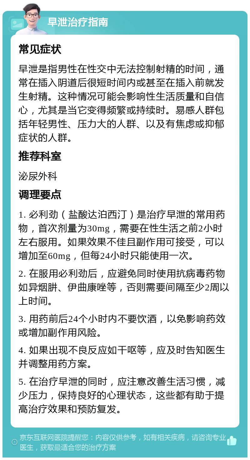 早泄治疗指南 常见症状 早泄是指男性在性交中无法控制射精的时间，通常在插入阴道后很短时间内或甚至在插入前就发生射精。这种情况可能会影响性生活质量和自信心，尤其是当它变得频繁或持续时。易感人群包括年轻男性、压力大的人群、以及有焦虑或抑郁症状的人群。 推荐科室 泌尿外科 调理要点 1. 必利劲（盐酸达泊西汀）是治疗早泄的常用药物，首次剂量为30mg，需要在性生活之前2小时左右服用。如果效果不佳且副作用可接受，可以增加至60mg，但每24小时只能使用一次。 2. 在服用必利劲后，应避免同时使用抗病毒药物如异烟肼、伊曲康唑等，否则需要间隔至少2周以上时间。 3. 用药前后24个小时内不要饮酒，以免影响药效或增加副作用风险。 4. 如果出现不良反应如干呕等，应及时告知医生并调整用药方案。 5. 在治疗早泄的同时，应注意改善生活习惯，减少压力，保持良好的心理状态，这些都有助于提高治疗效果和预防复发。