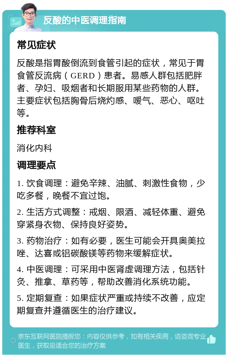 反酸的中医调理指南 常见症状 反酸是指胃酸倒流到食管引起的症状，常见于胃食管反流病（GERD）患者。易感人群包括肥胖者、孕妇、吸烟者和长期服用某些药物的人群。主要症状包括胸骨后烧灼感、嗳气、恶心、呕吐等。 推荐科室 消化内科 调理要点 1. 饮食调理：避免辛辣、油腻、刺激性食物，少吃多餐，晚餐不宜过饱。 2. 生活方式调整：戒烟、限酒、减轻体重、避免穿紧身衣物、保持良好姿势。 3. 药物治疗：如有必要，医生可能会开具奥美拉唑、达喜或铝碳酸镁等药物来缓解症状。 4. 中医调理：可采用中医肾虚调理方法，包括针灸、推拿、草药等，帮助改善消化系统功能。 5. 定期复查：如果症状严重或持续不改善，应定期复查并遵循医生的治疗建议。