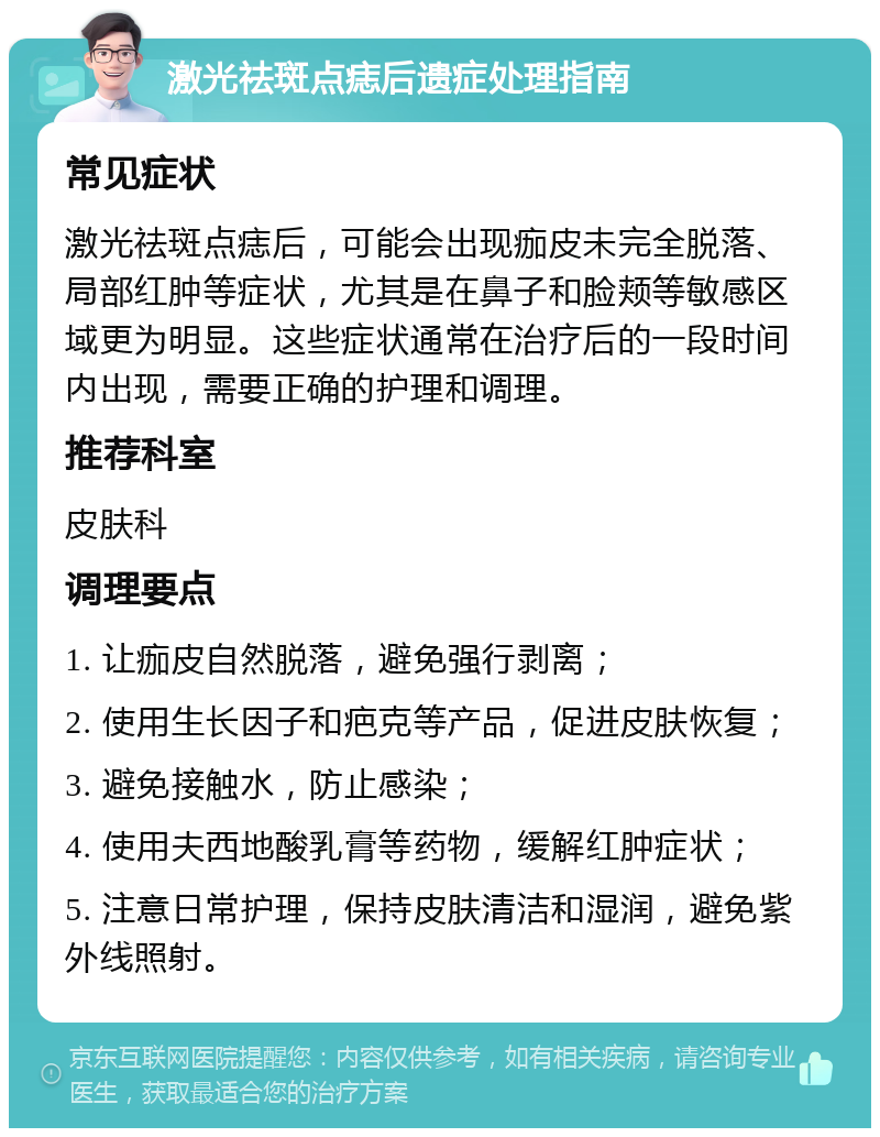 激光祛斑点痣后遗症处理指南 常见症状 激光祛斑点痣后，可能会出现痂皮未完全脱落、局部红肿等症状，尤其是在鼻子和脸颊等敏感区域更为明显。这些症状通常在治疗后的一段时间内出现，需要正确的护理和调理。 推荐科室 皮肤科 调理要点 1. 让痂皮自然脱落，避免强行剥离； 2. 使用生长因子和疤克等产品，促进皮肤恢复； 3. 避免接触水，防止感染； 4. 使用夫西地酸乳膏等药物，缓解红肿症状； 5. 注意日常护理，保持皮肤清洁和湿润，避免紫外线照射。