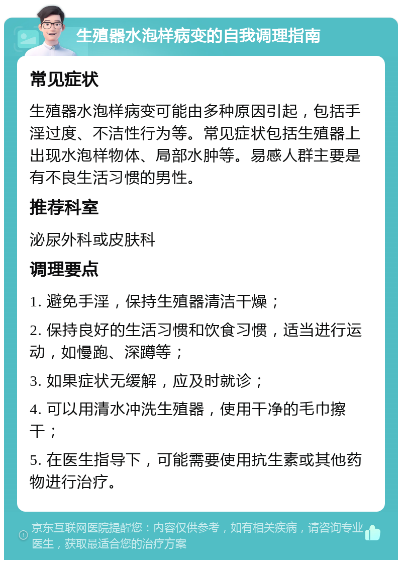 生殖器水泡样病变的自我调理指南 常见症状 生殖器水泡样病变可能由多种原因引起，包括手淫过度、不洁性行为等。常见症状包括生殖器上出现水泡样物体、局部水肿等。易感人群主要是有不良生活习惯的男性。 推荐科室 泌尿外科或皮肤科 调理要点 1. 避免手淫，保持生殖器清洁干燥； 2. 保持良好的生活习惯和饮食习惯，适当进行运动，如慢跑、深蹲等； 3. 如果症状无缓解，应及时就诊； 4. 可以用清水冲洗生殖器，使用干净的毛巾擦干； 5. 在医生指导下，可能需要使用抗生素或其他药物进行治疗。