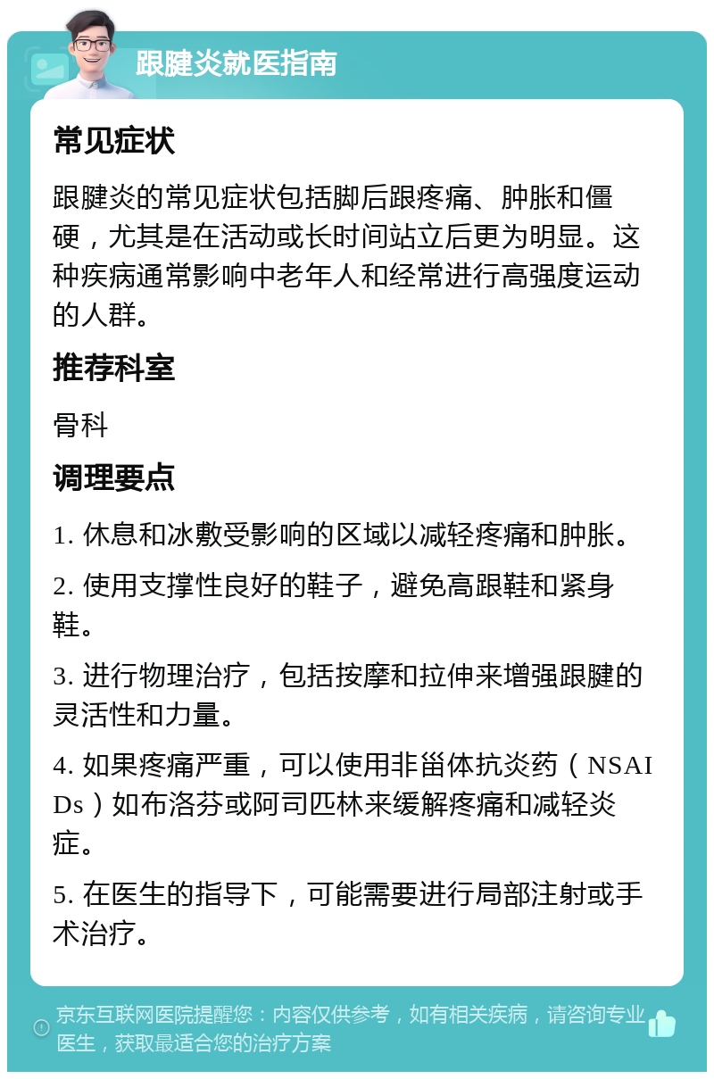 跟腱炎就医指南 常见症状 跟腱炎的常见症状包括脚后跟疼痛、肿胀和僵硬，尤其是在活动或长时间站立后更为明显。这种疾病通常影响中老年人和经常进行高强度运动的人群。 推荐科室 骨科 调理要点 1. 休息和冰敷受影响的区域以减轻疼痛和肿胀。 2. 使用支撑性良好的鞋子，避免高跟鞋和紧身鞋。 3. 进行物理治疗，包括按摩和拉伸来增强跟腱的灵活性和力量。 4. 如果疼痛严重，可以使用非甾体抗炎药（NSAIDs）如布洛芬或阿司匹林来缓解疼痛和减轻炎症。 5. 在医生的指导下，可能需要进行局部注射或手术治疗。