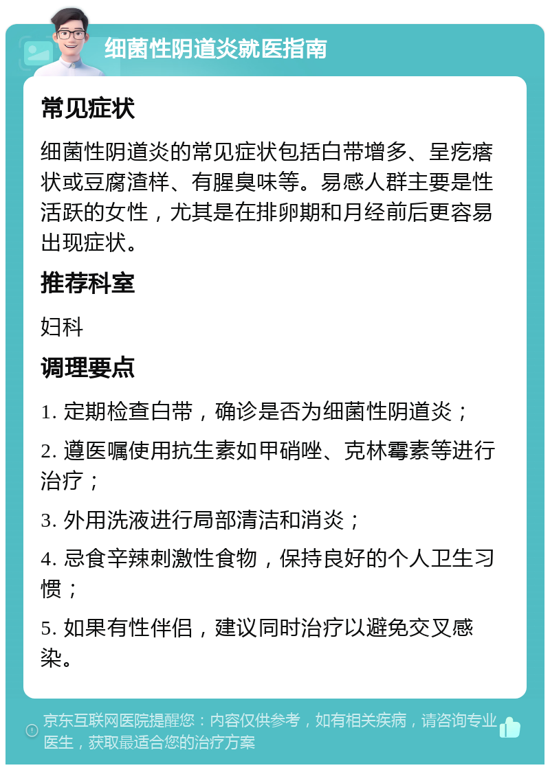 细菌性阴道炎就医指南 常见症状 细菌性阴道炎的常见症状包括白带增多、呈疙瘩状或豆腐渣样、有腥臭味等。易感人群主要是性活跃的女性，尤其是在排卵期和月经前后更容易出现症状。 推荐科室 妇科 调理要点 1. 定期检查白带，确诊是否为细菌性阴道炎； 2. 遵医嘱使用抗生素如甲硝唑、克林霉素等进行治疗； 3. 外用洗液进行局部清洁和消炎； 4. 忌食辛辣刺激性食物，保持良好的个人卫生习惯； 5. 如果有性伴侣，建议同时治疗以避免交叉感染。