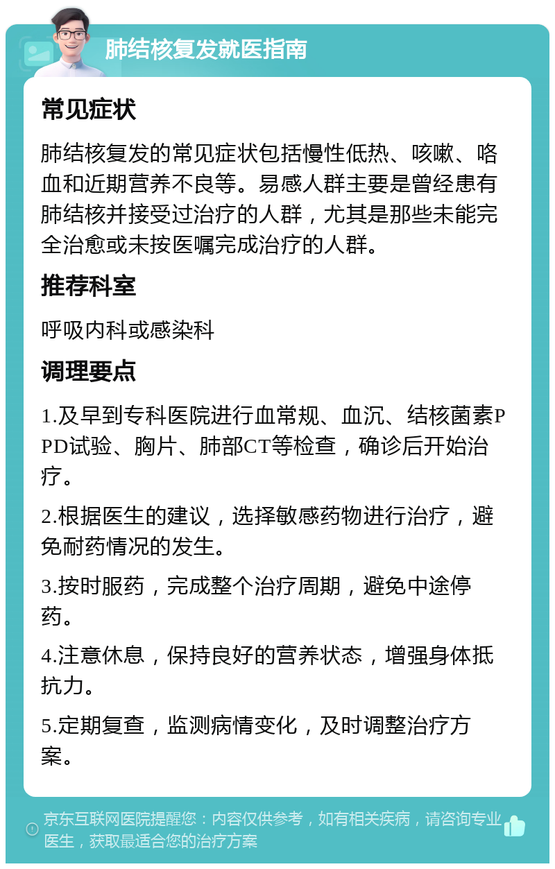 肺结核复发就医指南 常见症状 肺结核复发的常见症状包括慢性低热、咳嗽、咯血和近期营养不良等。易感人群主要是曾经患有肺结核并接受过治疗的人群，尤其是那些未能完全治愈或未按医嘱完成治疗的人群。 推荐科室 呼吸内科或感染科 调理要点 1.及早到专科医院进行血常规、血沉、结核菌素PPD试验、胸片、肺部CT等检查，确诊后开始治疗。 2.根据医生的建议，选择敏感药物进行治疗，避免耐药情况的发生。 3.按时服药，完成整个治疗周期，避免中途停药。 4.注意休息，保持良好的营养状态，增强身体抵抗力。 5.定期复查，监测病情变化，及时调整治疗方案。