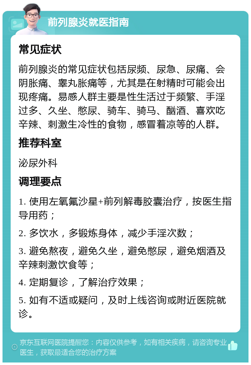 前列腺炎就医指南 常见症状 前列腺炎的常见症状包括尿频、尿急、尿痛、会阴胀痛、睾丸胀痛等，尤其是在射精时可能会出现疼痛。易感人群主要是性生活过于频繁、手淫过多、久坐、憋尿、骑车、骑马、酗酒、喜欢吃辛辣、刺激生冷性的食物，感冒着凉等的人群。 推荐科室 泌尿外科 调理要点 1. 使用左氧氟沙星+前列解毒胶囊治疗，按医生指导用药； 2. 多饮水，多锻炼身体，减少手淫次数； 3. 避免熬夜，避免久坐，避免憋尿，避免烟酒及辛辣刺激饮食等； 4. 定期复诊，了解治疗效果； 5. 如有不适或疑问，及时上线咨询或附近医院就诊。