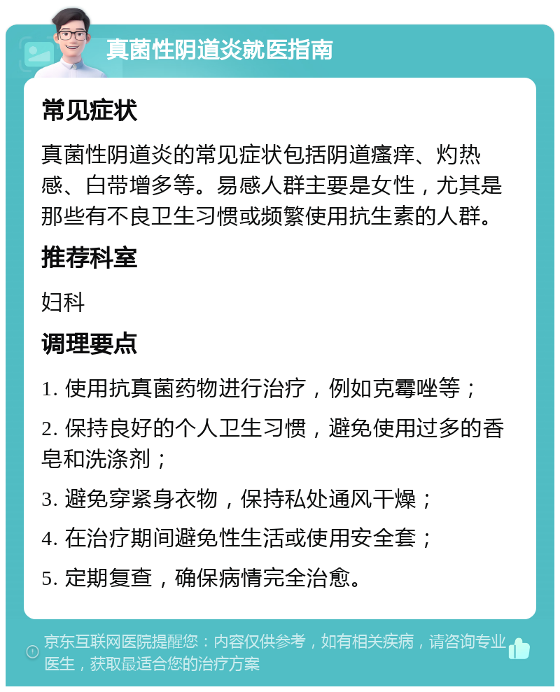 真菌性阴道炎就医指南 常见症状 真菌性阴道炎的常见症状包括阴道瘙痒、灼热感、白带增多等。易感人群主要是女性，尤其是那些有不良卫生习惯或频繁使用抗生素的人群。 推荐科室 妇科 调理要点 1. 使用抗真菌药物进行治疗，例如克霉唑等； 2. 保持良好的个人卫生习惯，避免使用过多的香皂和洗涤剂； 3. 避免穿紧身衣物，保持私处通风干燥； 4. 在治疗期间避免性生活或使用安全套； 5. 定期复查，确保病情完全治愈。