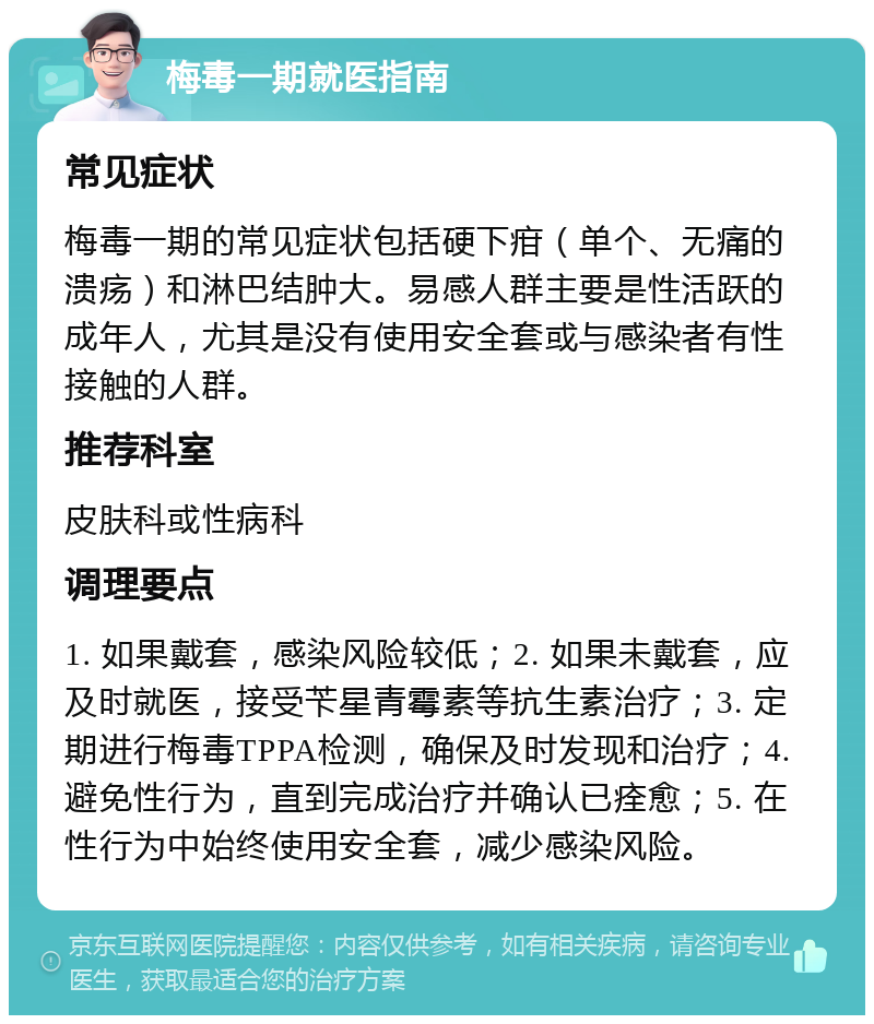 梅毒一期就医指南 常见症状 梅毒一期的常见症状包括硬下疳（单个、无痛的溃疡）和淋巴结肿大。易感人群主要是性活跃的成年人，尤其是没有使用安全套或与感染者有性接触的人群。 推荐科室 皮肤科或性病科 调理要点 1. 如果戴套，感染风险较低；2. 如果未戴套，应及时就医，接受苄星青霉素等抗生素治疗；3. 定期进行梅毒TPPA检测，确保及时发现和治疗；4. 避免性行为，直到完成治疗并确认已痊愈；5. 在性行为中始终使用安全套，减少感染风险。