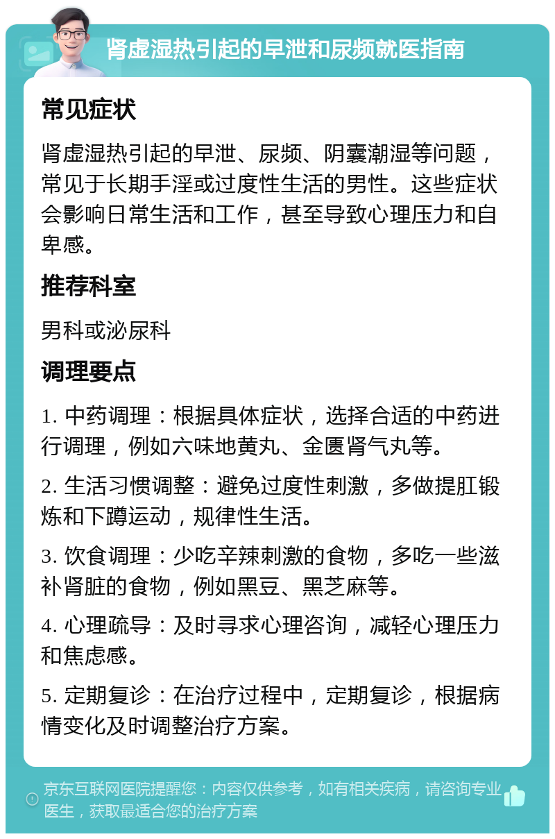 肾虚湿热引起的早泄和尿频就医指南 常见症状 肾虚湿热引起的早泄、尿频、阴囊潮湿等问题，常见于长期手淫或过度性生活的男性。这些症状会影响日常生活和工作，甚至导致心理压力和自卑感。 推荐科室 男科或泌尿科 调理要点 1. 中药调理：根据具体症状，选择合适的中药进行调理，例如六味地黄丸、金匮肾气丸等。 2. 生活习惯调整：避免过度性刺激，多做提肛锻炼和下蹲运动，规律性生活。 3. 饮食调理：少吃辛辣刺激的食物，多吃一些滋补肾脏的食物，例如黑豆、黑芝麻等。 4. 心理疏导：及时寻求心理咨询，减轻心理压力和焦虑感。 5. 定期复诊：在治疗过程中，定期复诊，根据病情变化及时调整治疗方案。