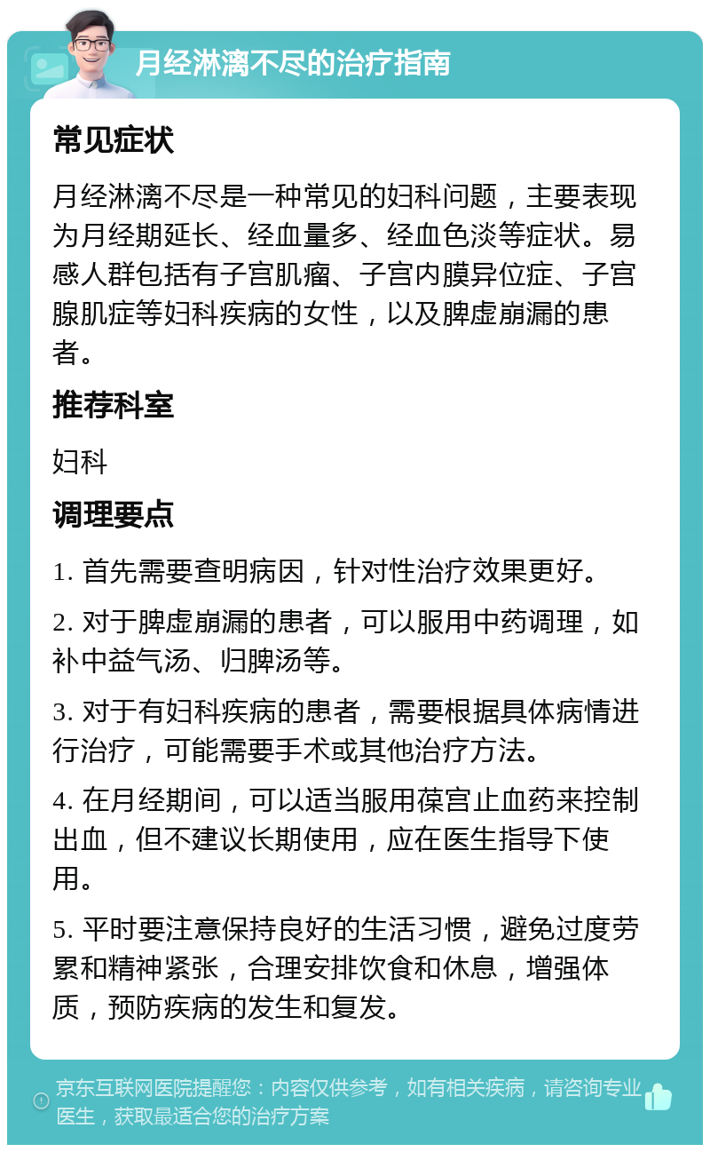 月经淋漓不尽的治疗指南 常见症状 月经淋漓不尽是一种常见的妇科问题，主要表现为月经期延长、经血量多、经血色淡等症状。易感人群包括有子宫肌瘤、子宫内膜异位症、子宫腺肌症等妇科疾病的女性，以及脾虚崩漏的患者。 推荐科室 妇科 调理要点 1. 首先需要查明病因，针对性治疗效果更好。 2. 对于脾虚崩漏的患者，可以服用中药调理，如补中益气汤、归脾汤等。 3. 对于有妇科疾病的患者，需要根据具体病情进行治疗，可能需要手术或其他治疗方法。 4. 在月经期间，可以适当服用葆宫止血药来控制出血，但不建议长期使用，应在医生指导下使用。 5. 平时要注意保持良好的生活习惯，避免过度劳累和精神紧张，合理安排饮食和休息，增强体质，预防疾病的发生和复发。