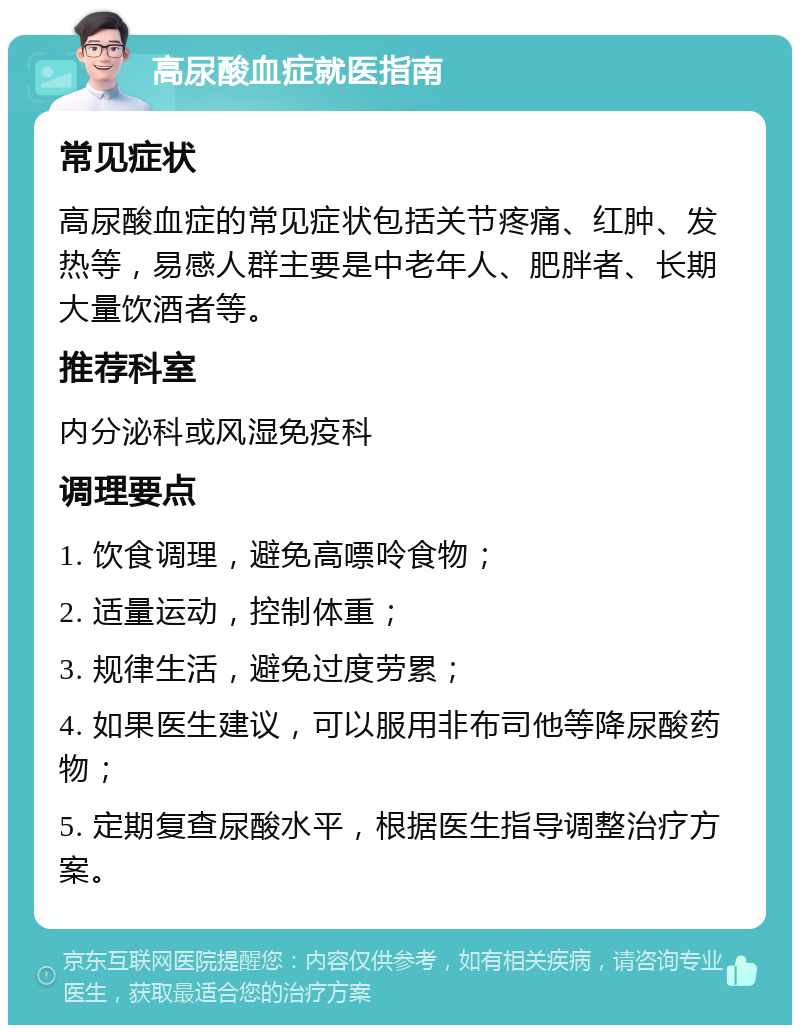 高尿酸血症就医指南 常见症状 高尿酸血症的常见症状包括关节疼痛、红肿、发热等，易感人群主要是中老年人、肥胖者、长期大量饮酒者等。 推荐科室 内分泌科或风湿免疫科 调理要点 1. 饮食调理，避免高嘌呤食物； 2. 适量运动，控制体重； 3. 规律生活，避免过度劳累； 4. 如果医生建议，可以服用非布司他等降尿酸药物； 5. 定期复查尿酸水平，根据医生指导调整治疗方案。