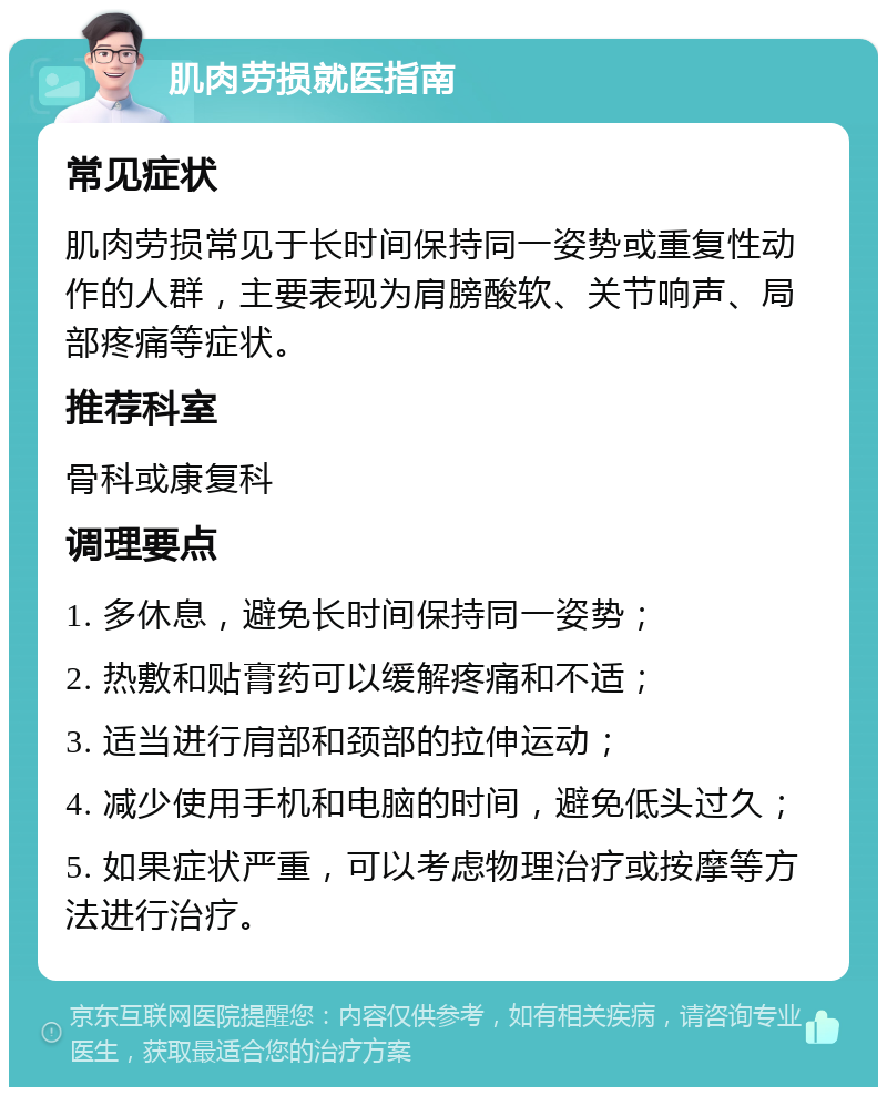 肌肉劳损就医指南 常见症状 肌肉劳损常见于长时间保持同一姿势或重复性动作的人群，主要表现为肩膀酸软、关节响声、局部疼痛等症状。 推荐科室 骨科或康复科 调理要点 1. 多休息，避免长时间保持同一姿势； 2. 热敷和贴膏药可以缓解疼痛和不适； 3. 适当进行肩部和颈部的拉伸运动； 4. 减少使用手机和电脑的时间，避免低头过久； 5. 如果症状严重，可以考虑物理治疗或按摩等方法进行治疗。