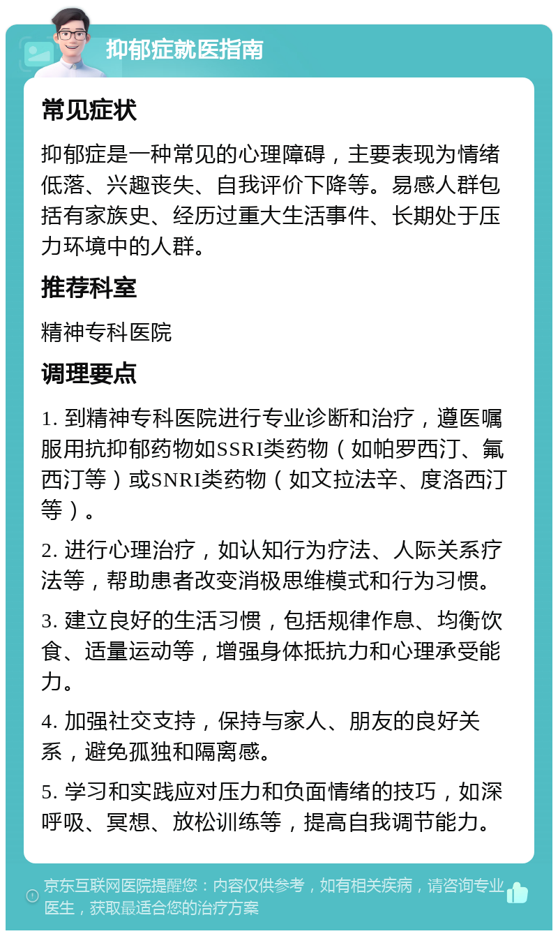 抑郁症就医指南 常见症状 抑郁症是一种常见的心理障碍，主要表现为情绪低落、兴趣丧失、自我评价下降等。易感人群包括有家族史、经历过重大生活事件、长期处于压力环境中的人群。 推荐科室 精神专科医院 调理要点 1. 到精神专科医院进行专业诊断和治疗，遵医嘱服用抗抑郁药物如SSRI类药物（如帕罗西汀、氟西汀等）或SNRI类药物（如文拉法辛、度洛西汀等）。 2. 进行心理治疗，如认知行为疗法、人际关系疗法等，帮助患者改变消极思维模式和行为习惯。 3. 建立良好的生活习惯，包括规律作息、均衡饮食、适量运动等，增强身体抵抗力和心理承受能力。 4. 加强社交支持，保持与家人、朋友的良好关系，避免孤独和隔离感。 5. 学习和实践应对压力和负面情绪的技巧，如深呼吸、冥想、放松训练等，提高自我调节能力。