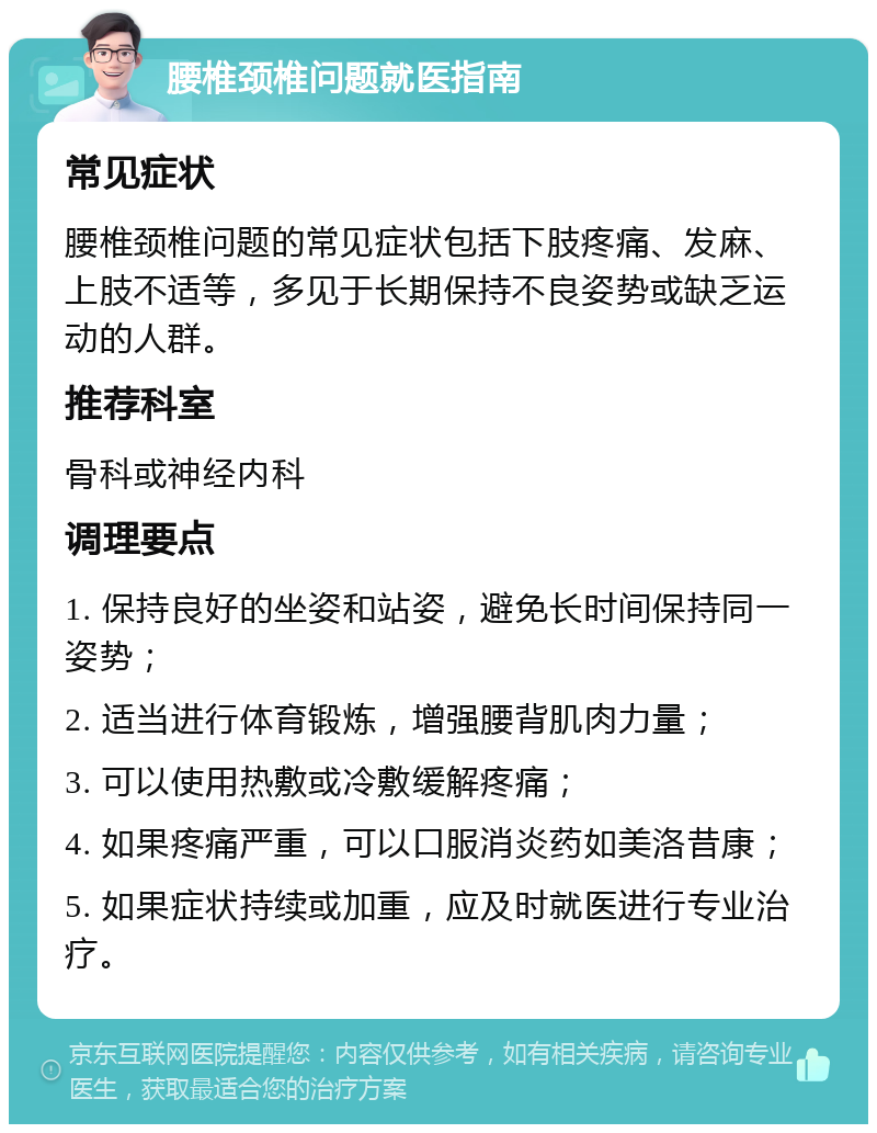 腰椎颈椎问题就医指南 常见症状 腰椎颈椎问题的常见症状包括下肢疼痛、发麻、上肢不适等，多见于长期保持不良姿势或缺乏运动的人群。 推荐科室 骨科或神经内科 调理要点 1. 保持良好的坐姿和站姿，避免长时间保持同一姿势； 2. 适当进行体育锻炼，增强腰背肌肉力量； 3. 可以使用热敷或冷敷缓解疼痛； 4. 如果疼痛严重，可以口服消炎药如美洛昔康； 5. 如果症状持续或加重，应及时就医进行专业治疗。