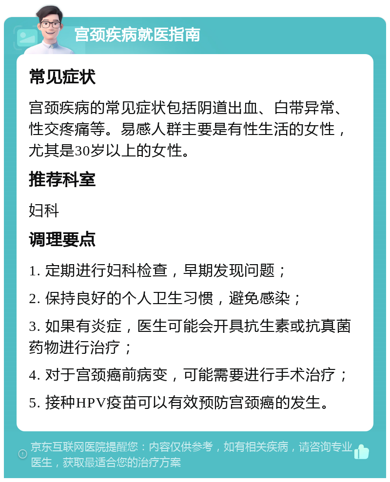 宫颈疾病就医指南 常见症状 宫颈疾病的常见症状包括阴道出血、白带异常、性交疼痛等。易感人群主要是有性生活的女性，尤其是30岁以上的女性。 推荐科室 妇科 调理要点 1. 定期进行妇科检查，早期发现问题； 2. 保持良好的个人卫生习惯，避免感染； 3. 如果有炎症，医生可能会开具抗生素或抗真菌药物进行治疗； 4. 对于宫颈癌前病变，可能需要进行手术治疗； 5. 接种HPV疫苗可以有效预防宫颈癌的发生。