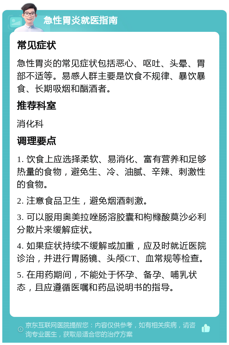 急性胃炎就医指南 常见症状 急性胃炎的常见症状包括恶心、呕吐、头晕、胃部不适等。易感人群主要是饮食不规律、暴饮暴食、长期吸烟和酗酒者。 推荐科室 消化科 调理要点 1. 饮食上应选择柔软、易消化、富有营养和足够热量的食物，避免生、冷、油腻、辛辣、刺激性的食物。 2. 注意食品卫生，避免烟酒刺激。 3. 可以服用奥美拉唑肠溶胶囊和枸橼酸莫沙必利分散片来缓解症状。 4. 如果症状持续不缓解或加重，应及时就近医院诊治，并进行胃肠镜、头颅CT、血常规等检查。 5. 在用药期间，不能处于怀孕、备孕、哺乳状态，且应遵循医嘱和药品说明书的指导。