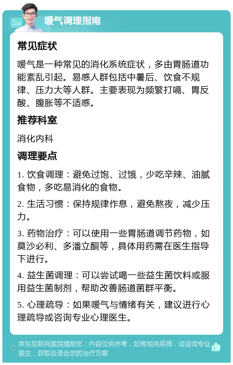 嗳气调理指南 常见症状 嗳气是一种常见的消化系统症状，多由胃肠道功能紊乱引起。易感人群包括中暑后、饮食不规律、压力大等人群。主要表现为频繁打嗝、胃反酸、腹胀等不适感。 推荐科室 消化内科 调理要点 1. 饮食调理：避免过饱、过饿，少吃辛辣、油腻食物，多吃易消化的食物。 2. 生活习惯：保持规律作息，避免熬夜，减少压力。 3. 药物治疗：可以使用一些胃肠道调节药物，如莫沙必利、多潘立酮等，具体用药需在医生指导下进行。 4. 益生菌调理：可以尝试喝一些益生菌饮料或服用益生菌制剂，帮助改善肠道菌群平衡。 5. 心理疏导：如果嗳气与情绪有关，建议进行心理疏导或咨询专业心理医生。