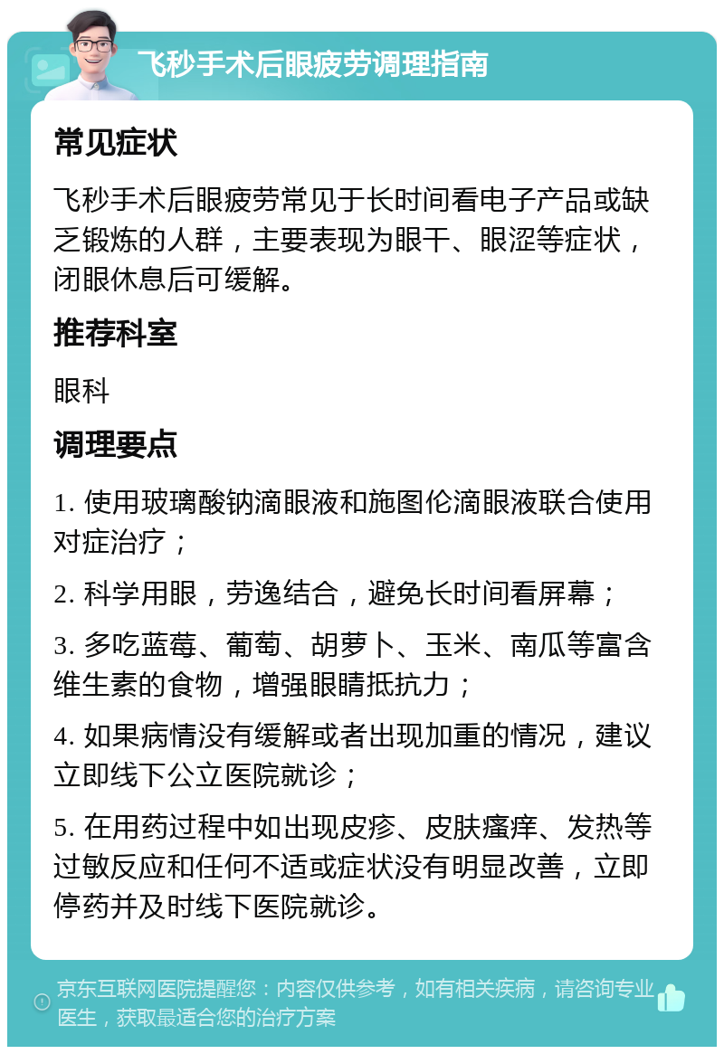 飞秒手术后眼疲劳调理指南 常见症状 飞秒手术后眼疲劳常见于长时间看电子产品或缺乏锻炼的人群，主要表现为眼干、眼涩等症状，闭眼休息后可缓解。 推荐科室 眼科 调理要点 1. 使用玻璃酸钠滴眼液和施图伦滴眼液联合使用对症治疗； 2. 科学用眼，劳逸结合，避免长时间看屏幕； 3. 多吃蓝莓、葡萄、胡萝卜、玉米、南瓜等富含维生素的食物，增强眼睛抵抗力； 4. 如果病情没有缓解或者出现加重的情况，建议立即线下公立医院就诊； 5. 在用药过程中如出现皮疹、皮肤瘙痒、发热等过敏反应和任何不适或症状没有明显改善，立即停药并及时线下医院就诊。