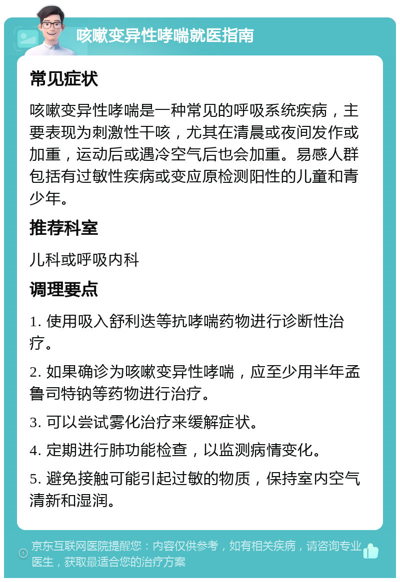 咳嗽变异性哮喘就医指南 常见症状 咳嗽变异性哮喘是一种常见的呼吸系统疾病，主要表现为刺激性干咳，尤其在清晨或夜间发作或加重，运动后或遇冷空气后也会加重。易感人群包括有过敏性疾病或变应原检测阳性的儿童和青少年。 推荐科室 儿科或呼吸内科 调理要点 1. 使用吸入舒利迭等抗哮喘药物进行诊断性治疗。 2. 如果确诊为咳嗽变异性哮喘，应至少用半年孟鲁司特钠等药物进行治疗。 3. 可以尝试雾化治疗来缓解症状。 4. 定期进行肺功能检查，以监测病情变化。 5. 避免接触可能引起过敏的物质，保持室内空气清新和湿润。