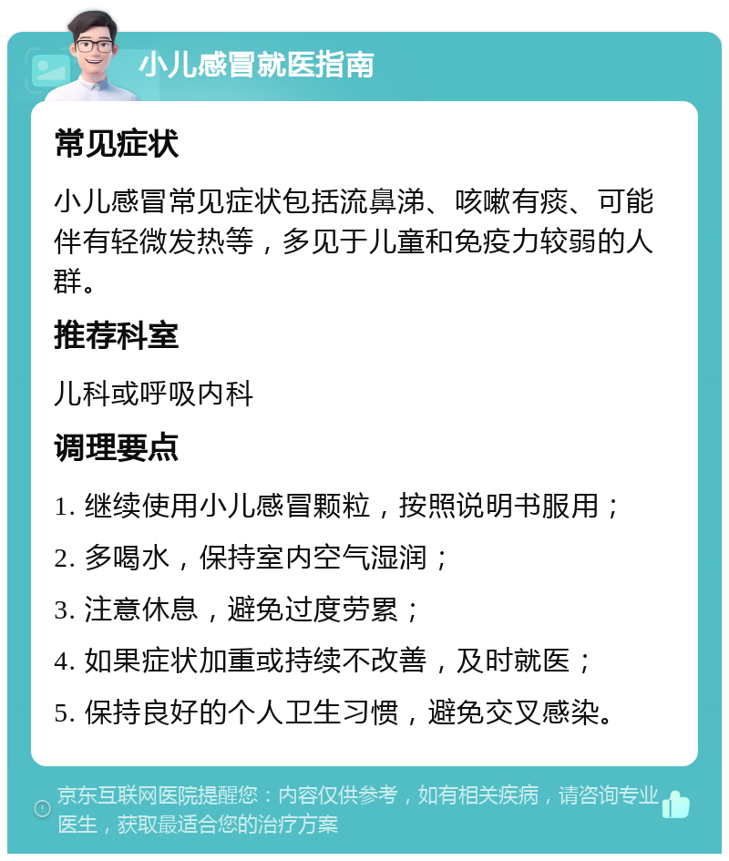 小儿感冒就医指南 常见症状 小儿感冒常见症状包括流鼻涕、咳嗽有痰、可能伴有轻微发热等，多见于儿童和免疫力较弱的人群。 推荐科室 儿科或呼吸内科 调理要点 1. 继续使用小儿感冒颗粒，按照说明书服用； 2. 多喝水，保持室内空气湿润； 3. 注意休息，避免过度劳累； 4. 如果症状加重或持续不改善，及时就医； 5. 保持良好的个人卫生习惯，避免交叉感染。