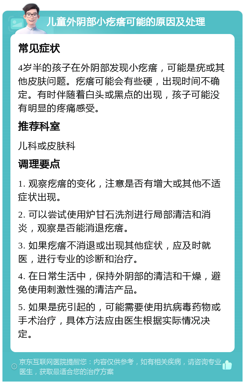 儿童外阴部小疙瘩可能的原因及处理 常见症状 4岁半的孩子在外阴部发现小疙瘩，可能是疣或其他皮肤问题。疙瘩可能会有些硬，出现时间不确定。有时伴随着白头或黑点的出现，孩子可能没有明显的疼痛感受。 推荐科室 儿科或皮肤科 调理要点 1. 观察疙瘩的变化，注意是否有增大或其他不适症状出现。 2. 可以尝试使用炉甘石洗剂进行局部清洁和消炎，观察是否能消退疙瘩。 3. 如果疙瘩不消退或出现其他症状，应及时就医，进行专业的诊断和治疗。 4. 在日常生活中，保持外阴部的清洁和干燥，避免使用刺激性强的清洁产品。 5. 如果是疣引起的，可能需要使用抗病毒药物或手术治疗，具体方法应由医生根据实际情况决定。