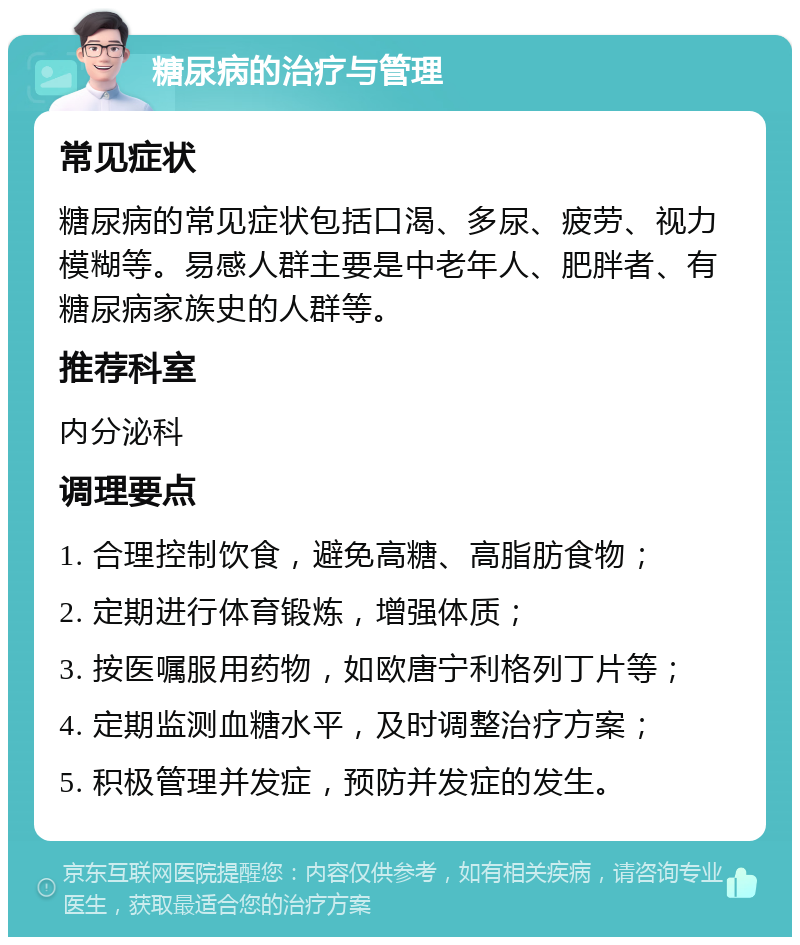 糖尿病的治疗与管理 常见症状 糖尿病的常见症状包括口渴、多尿、疲劳、视力模糊等。易感人群主要是中老年人、肥胖者、有糖尿病家族史的人群等。 推荐科室 内分泌科 调理要点 1. 合理控制饮食，避免高糖、高脂肪食物； 2. 定期进行体育锻炼，增强体质； 3. 按医嘱服用药物，如欧唐宁利格列丁片等； 4. 定期监测血糖水平，及时调整治疗方案； 5. 积极管理并发症，预防并发症的发生。