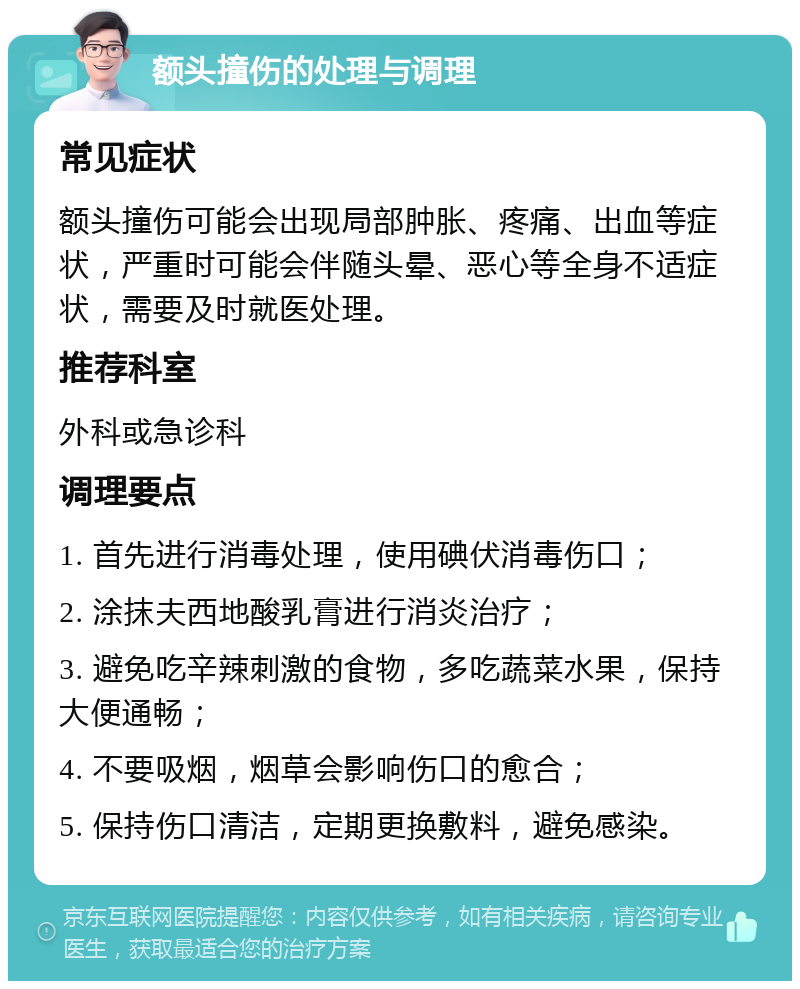 额头撞伤的处理与调理 常见症状 额头撞伤可能会出现局部肿胀、疼痛、出血等症状，严重时可能会伴随头晕、恶心等全身不适症状，需要及时就医处理。 推荐科室 外科或急诊科 调理要点 1. 首先进行消毒处理，使用碘伏消毒伤口； 2. 涂抹夫西地酸乳膏进行消炎治疗； 3. 避免吃辛辣刺激的食物，多吃蔬菜水果，保持大便通畅； 4. 不要吸烟，烟草会影响伤口的愈合； 5. 保持伤口清洁，定期更换敷料，避免感染。